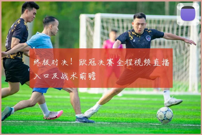 终极对决！欧冠决赛全程视频直播入口及战术前瞻