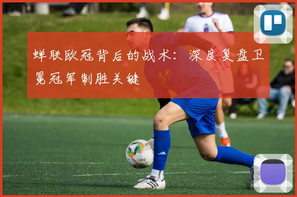 蝉联欧冠背后的战术：深度复盘卫冕冠军制胜关键