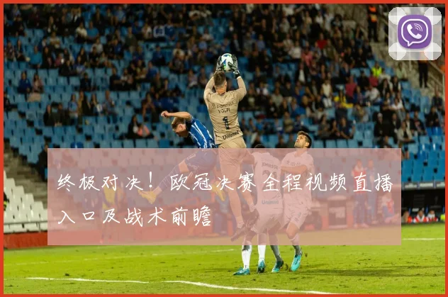 终极对决！欧冠决赛全程视频直播入口及战术前瞻