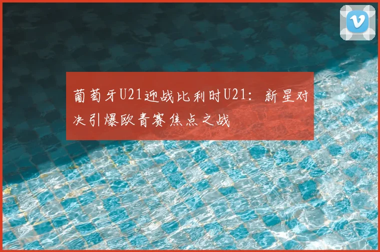 葡萄牙U21迎战比利时U21：新星对决引爆欧青赛焦点之战