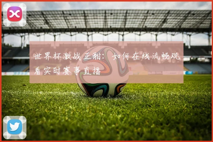 世界杯激战正酣:如何在线流畅观看实时赛事直播