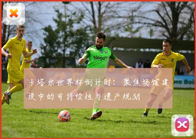卡塔尔世界杯倒计时：聚焦场馆建设中的可持续性与遗产规划