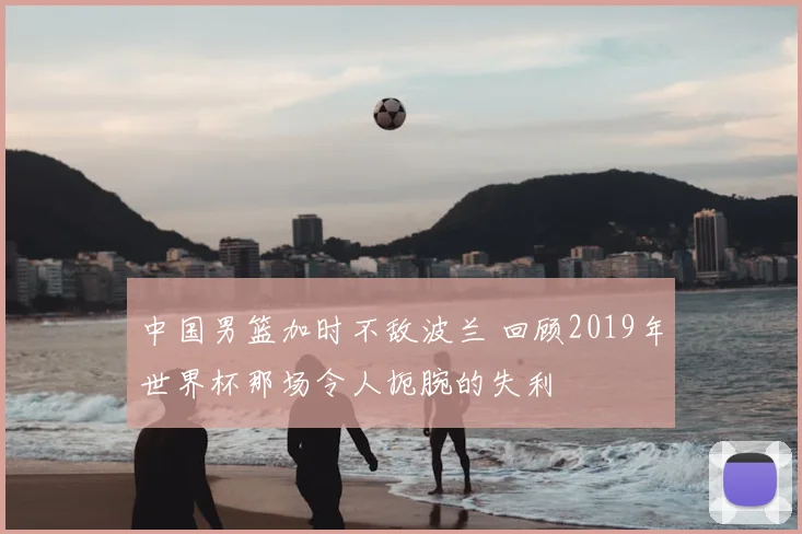 中国男篮加时不敌波兰 回顾2019年世界杯那场令人扼腕的失利