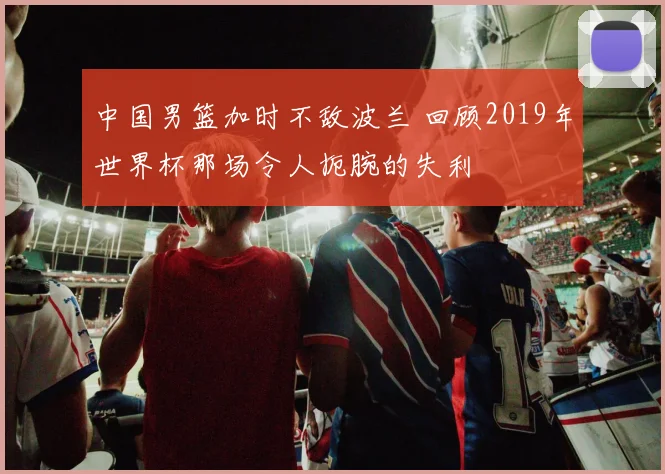 中国男篮加时不敌波兰 回顾2019年世界杯那场令人扼腕的失利