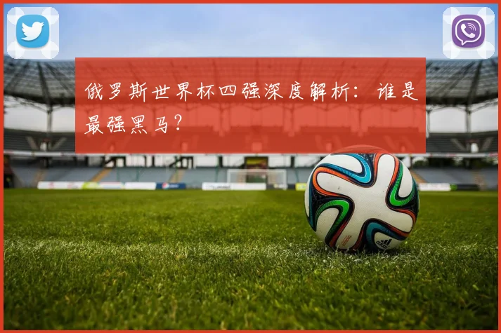 俄罗斯世界杯四强深度解析:谁是最强黑马?
