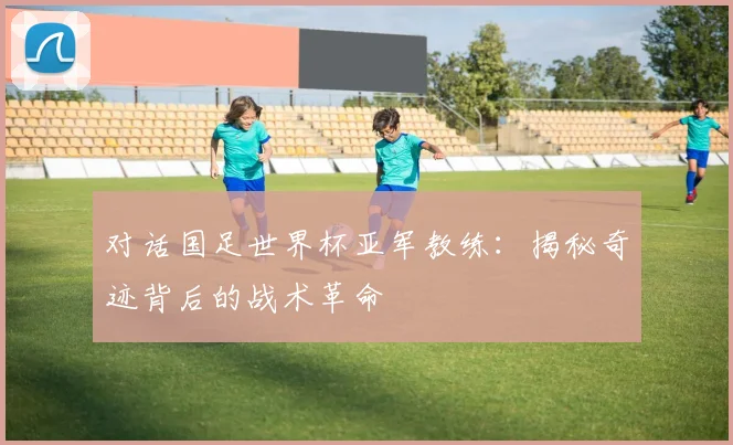 对话国足世界杯亚军教练：揭秘奇迹背后的战术革命