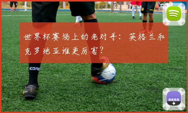 世界杯赛场上的老对手：英格兰和克罗地亚谁更厉害？