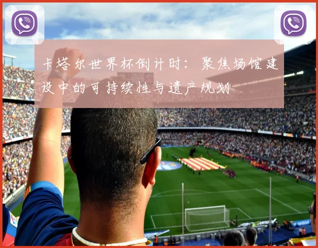 卡塔尔世界杯倒计时：聚焦场馆建设中的可持续性与遗产规划