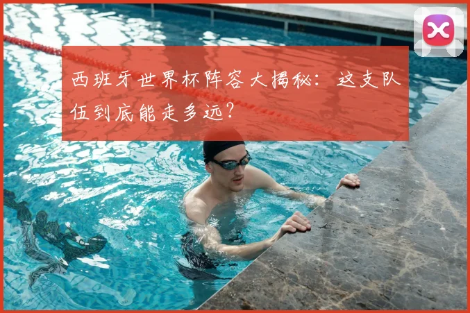 西班牙世界杯阵容大揭秘：这支队伍到底能走多远？