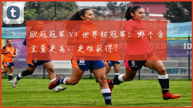 欧冠冠军 vs 世界杯冠军：哪个含金量更高、更难获得？