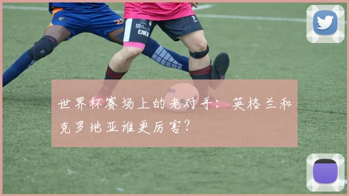 世界杯赛场上的老对手：英格兰和克罗地亚谁更厉害？