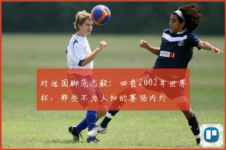 对话国脚范志毅：回首2002年世界杯，那些不为人知的赛场内外